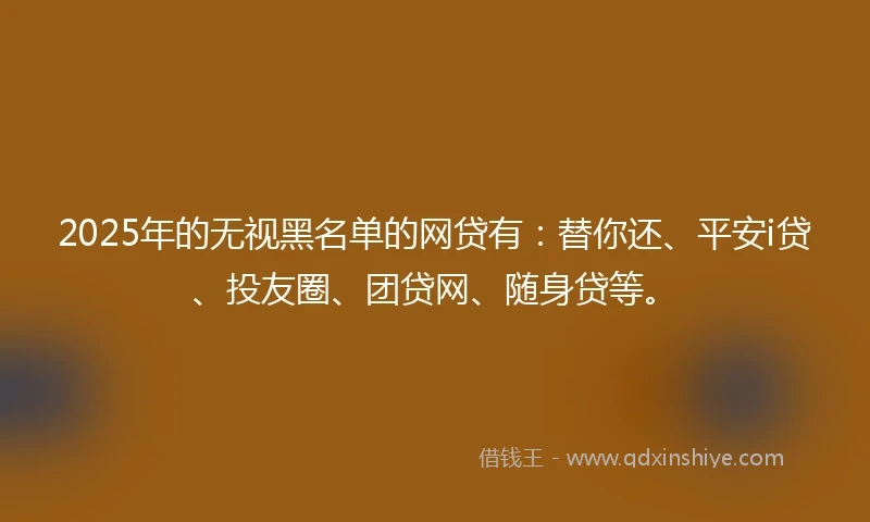 2025年的无视黑名单的网贷有：替你还、平安i贷、投友圈、团贷网、随身贷等。