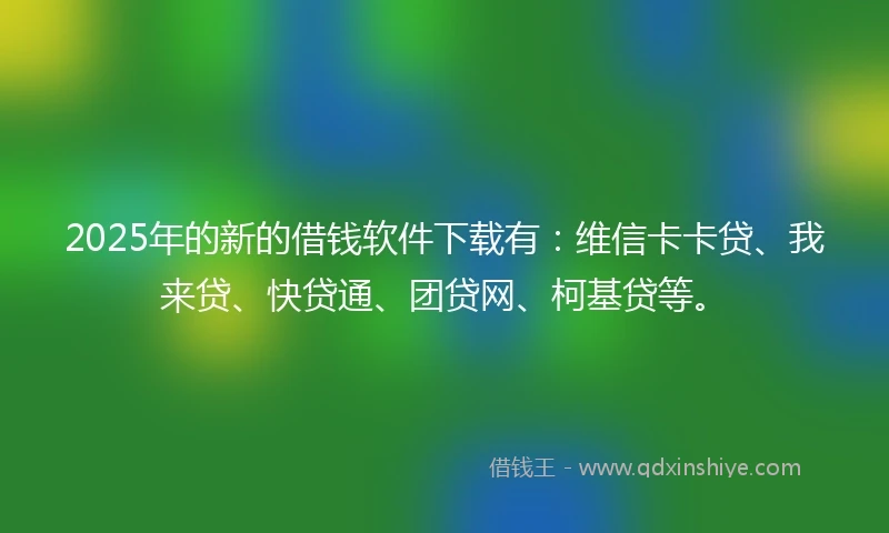 2025年的新的借钱软件下载有：维信卡卡贷、我来贷、快贷通、团贷网、柯基贷等。