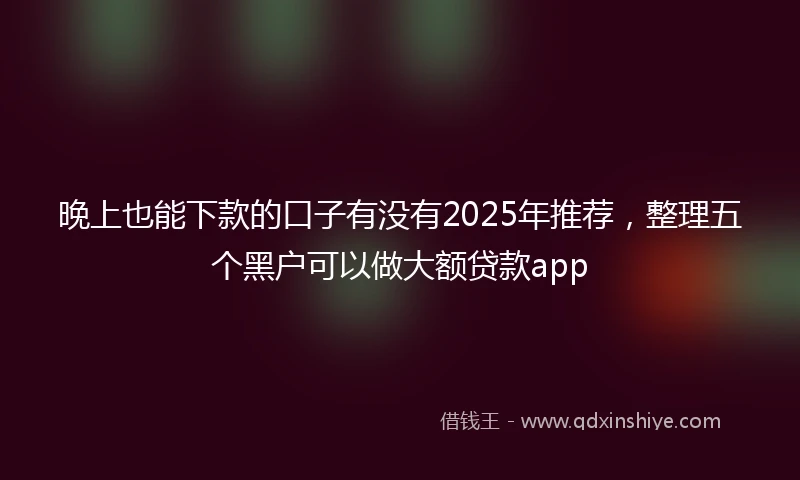 晚上也能下款的口子有没有2025年推荐,整理五个黑户可以做大额贷款app