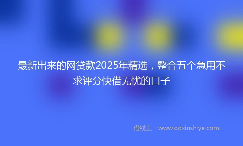 最新出来的网贷款2025年精选，整合五个急用不求评分快借无忧的口子