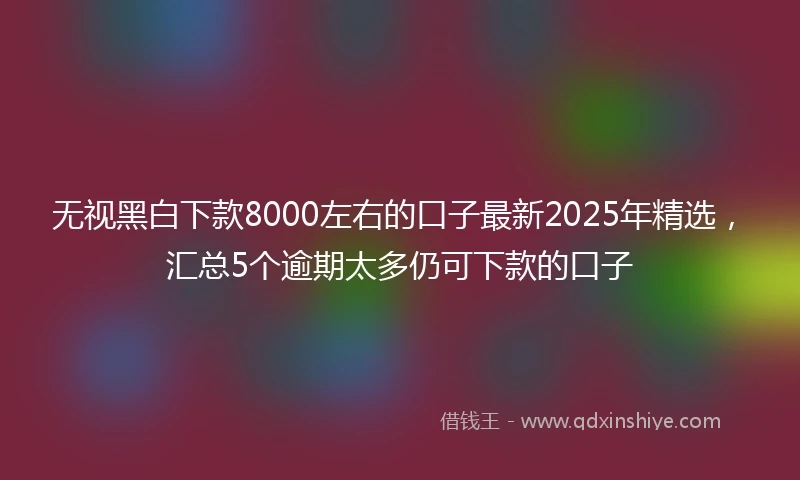 无视黑白下款8000左右的口子最新2025年精选，汇总5个逾期太多仍可下款的口子