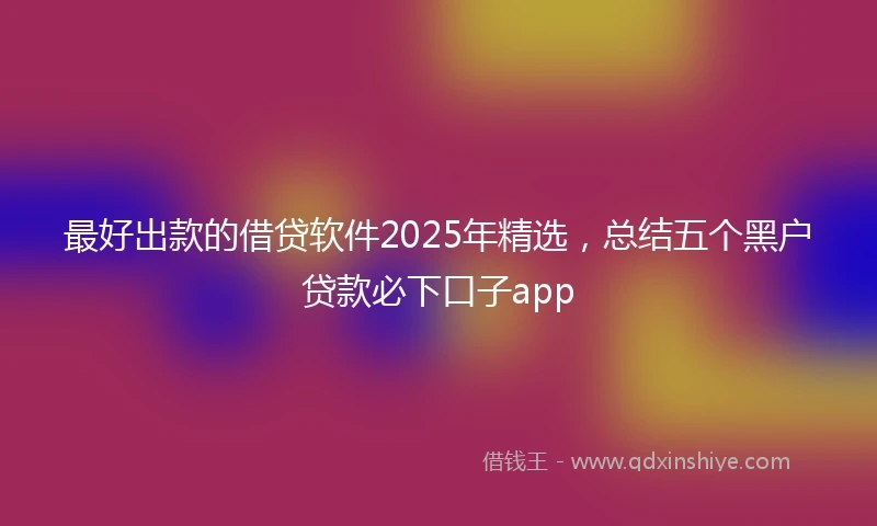 最好出款的借贷软件2025年精选，总结五个黑户贷款必下口子app