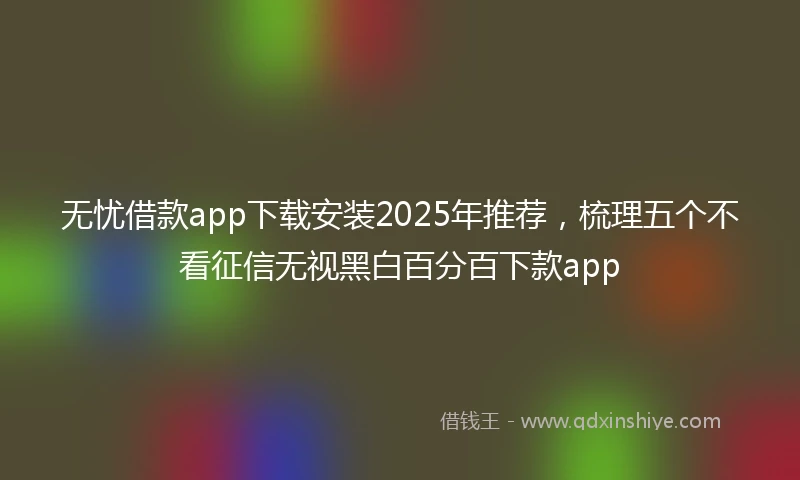 无忧借款app下载安装2025年推荐，梳理五个不看征信无视黑白百分百下款app