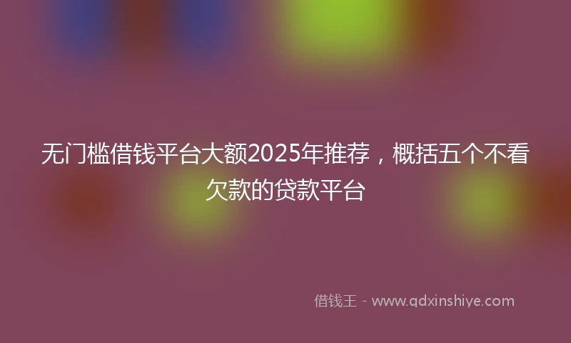 无门槛借钱平台大额2025年推荐，概括五个不看欠款的贷款平台