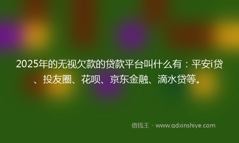 2025年的无视欠款的贷款平台叫什么有：平安i贷、投友圈、花呗、京东金融、滴水贷等。