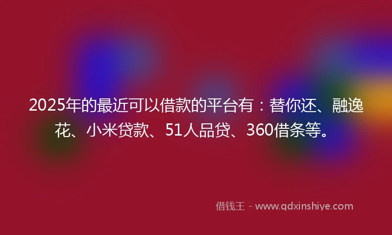 2025年的最近可以借款的平台有：替你还、融逸花、小米贷款、51人品贷、360借条等。