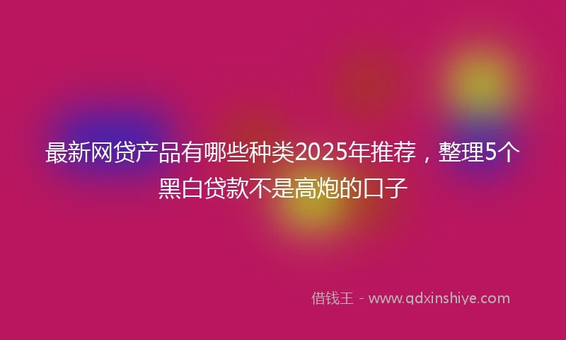 最新网贷产品有哪些种类2025年推荐,整理5个黑白贷款不是高炮的口子