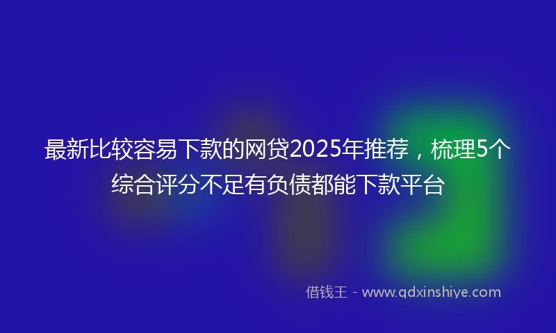 最新比较容易下款的网贷2025年推荐，梳理5个综合评分不足有负债都能下款平台