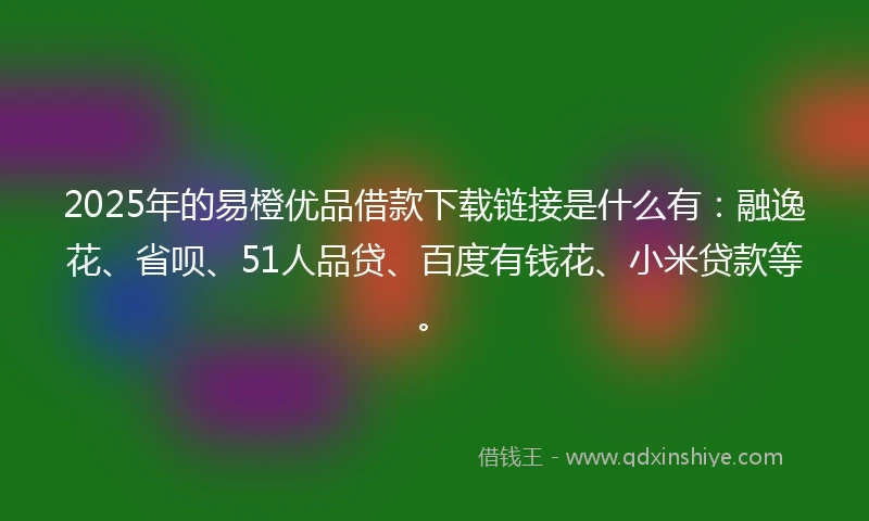 2025年的易橙优品借款下载链接是什么有：融逸花、省呗、51人品贷、百度有钱花、小米贷款等。