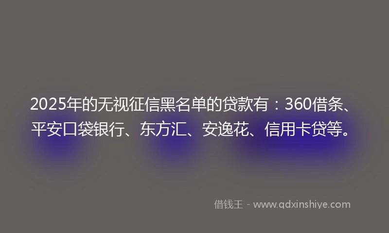 2025年的无视征信黑名单的贷款有：360借条、平安口袋银行、东方汇、安逸花、信用卡贷等。
