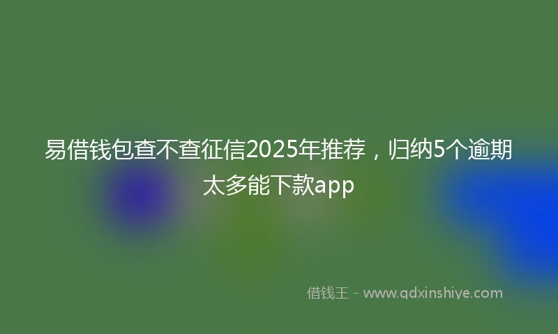易借钱包查不查征信2025年推荐，归纳5个逾期太多能下款app