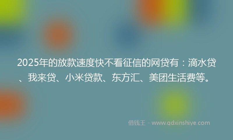 2025年的放款速度快不看征信的网贷有：滴水贷、我来贷、小米贷款、东方汇、美团生活费等。