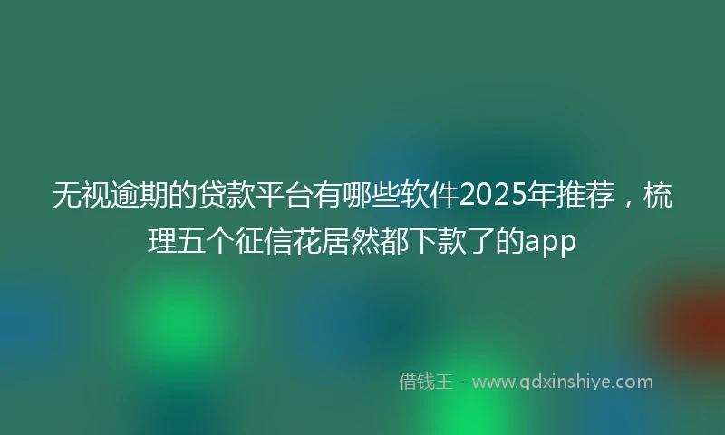 无视逾期的贷款平台有哪些软件2025年推荐，梳理五个征信花居然都下款了的app