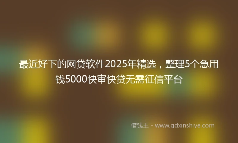 最近好下的网贷软件2025年精选，整理5个急用钱5000快审快贷无需征信平台
