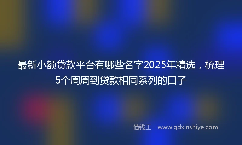 最新小额贷款平台有哪些名字2025年精选，梳理5个周周到贷款相同系列的口子