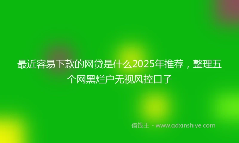 最近容易下款的网贷是什么2025年推荐，整理五个网黑烂户无视风控口子