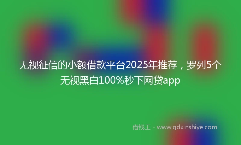 无视征信的小额借款平台2025年推荐，罗列5个无视黑白100%秒下网贷app