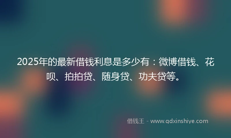 2025年的最新借钱利息是多少有：微博借钱、花呗、拍拍贷、随身贷、功夫贷等。