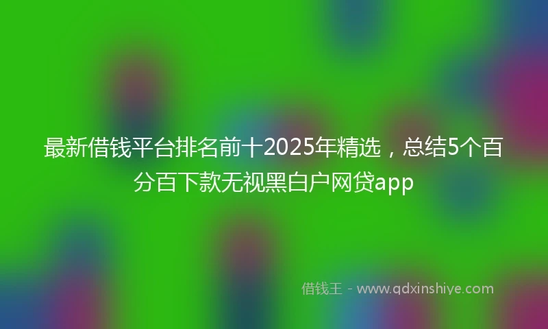 最新借钱平台排名前十2025年精选，总结5个百分百下款无视黑白户网贷app