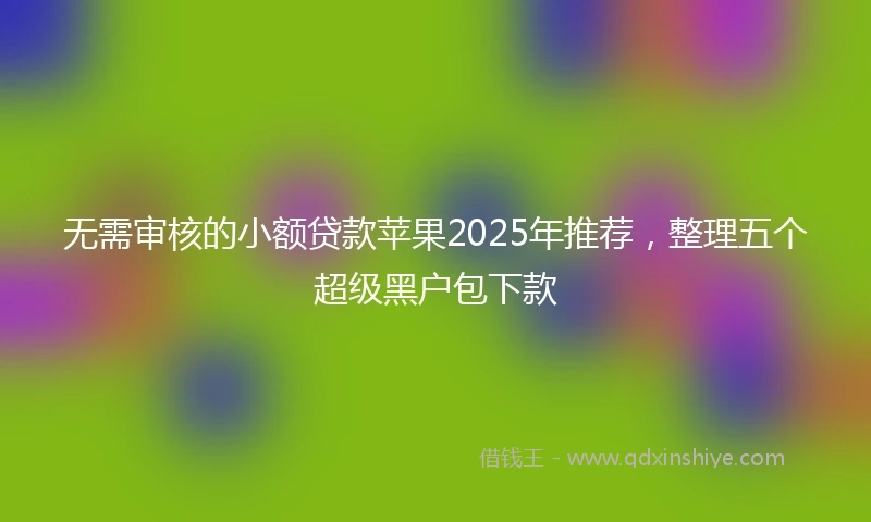 无需审核的小额贷款苹果2025年推荐，整理五个超级黑户包下款