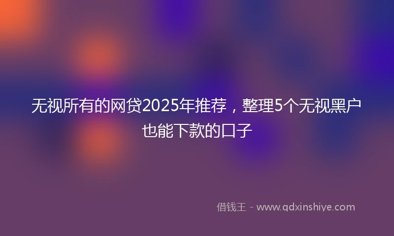 无视所有的网贷2025年推荐，整理5个无视黑户也能下款的口子
