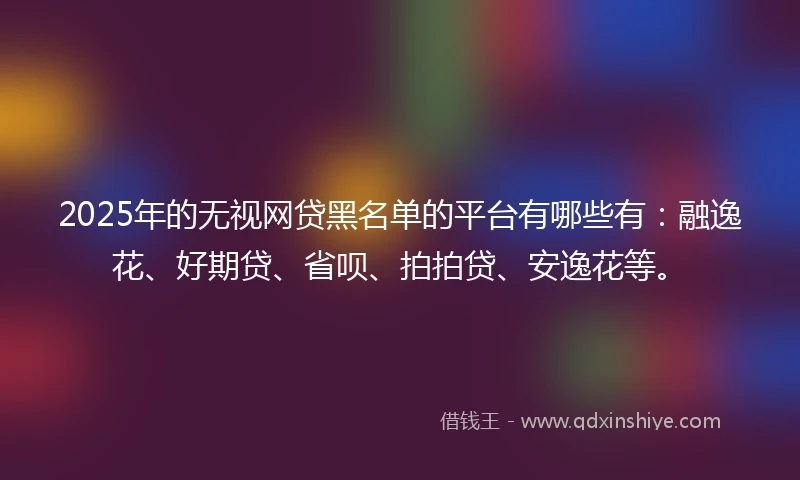 2025年的无视网贷黑名单的平台有哪些有：融逸花、好期贷、省呗、拍拍贷、安逸花等。