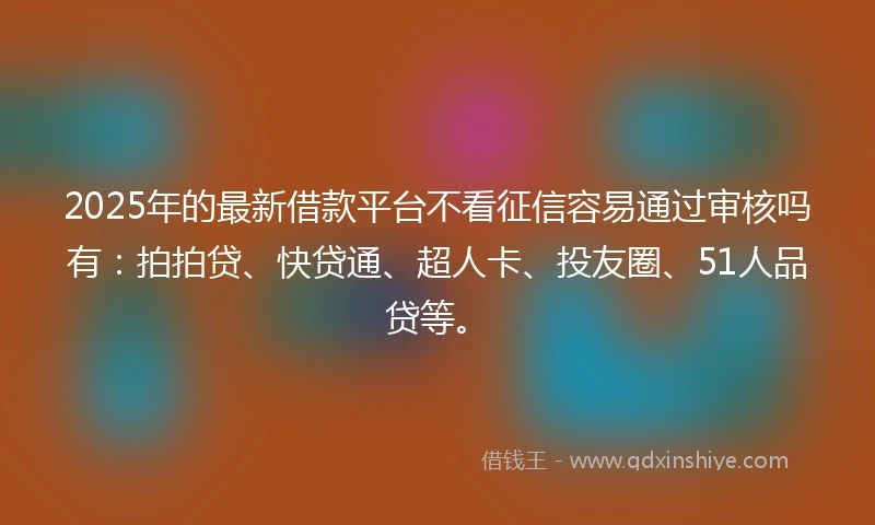 2025年的最新借款平台不看征信容易通过审核吗有：拍拍贷、快贷通、超人卡、投友圈、51人品贷等。