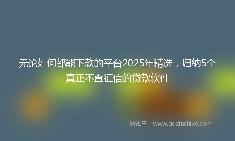 无论如何都能下款的平台2025年精选，归纳5个真正不查征信的贷款软件