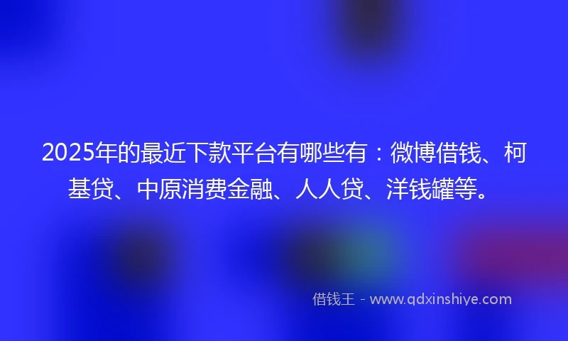 2025年的最近下款平台有哪些有：微博借钱、柯基贷、中原消费金融、人人贷、洋钱罐等。