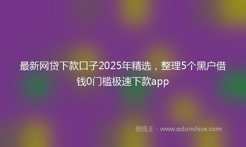 最新网贷下款口子2025年精选，整理5个黑户借钱0门槛极速下款app
