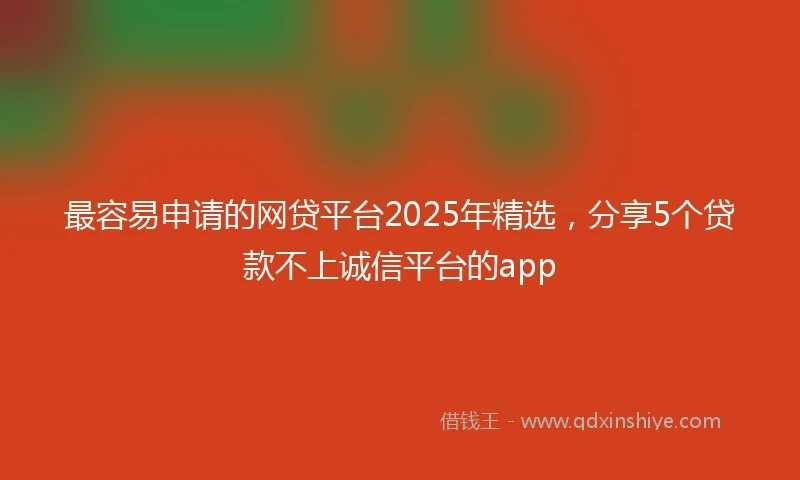 最容易申请的网贷平台2025年精选，分享5个贷款不上诚信平台的app