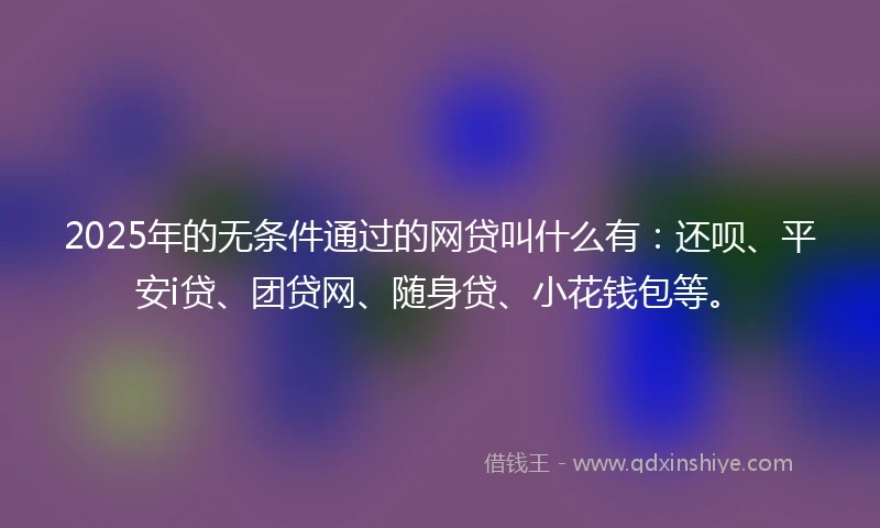 2025年的无条件通过的网贷叫什么有:还呗、平安i贷、团贷网、随身贷、小花钱包等。