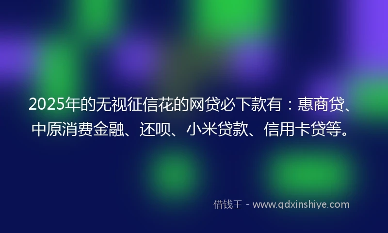 2025年的无视征信花的网贷必下款有：惠商贷、中原消费金融、还呗、小米贷款、信用卡贷等。