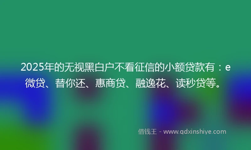 2025年的无视黑白户不看征信的小额贷款有：e微贷、替你还、惠商贷、融逸花、读秒贷等。