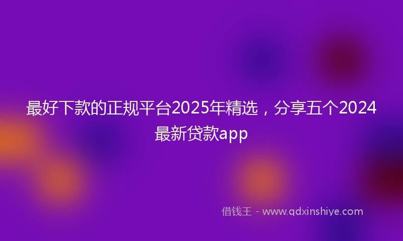 最好下款的正规平台2025年精选，分享五个2024最新贷款app
