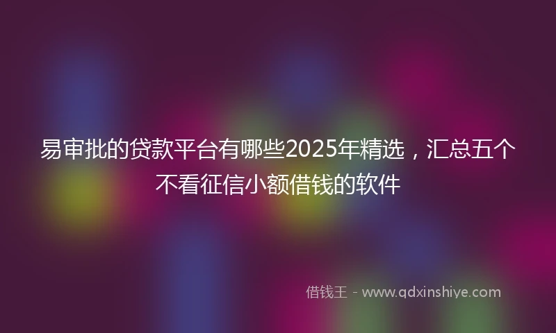 易审批的贷款平台有哪些2025年精选，汇总五个不看征信小额借钱的软件