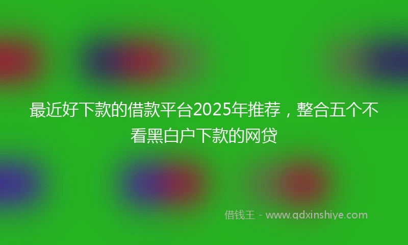最近好下款的借款平台2025年推荐，整合五个不看黑白户下款的网贷