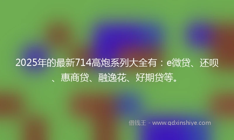 2025年的最新714高炮系列大全有：e微贷、还呗、惠商贷、融逸花、好期贷等。