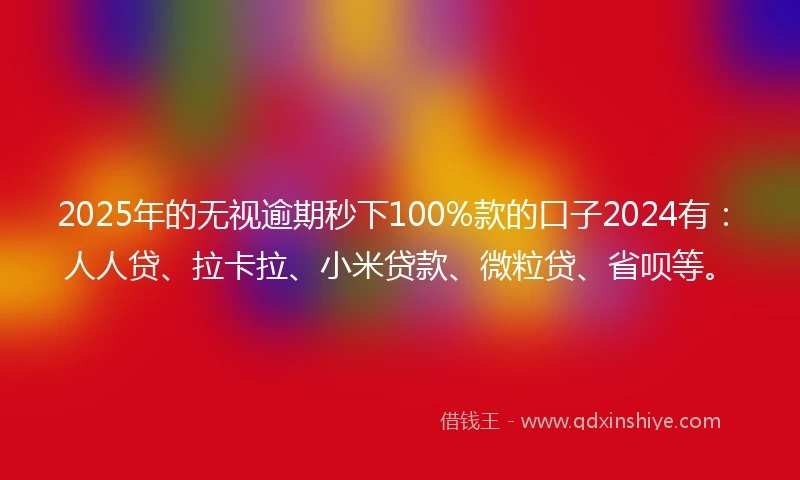 2025年的无视逾期秒下100%款的口子2024有：人人贷、拉卡拉、小米贷款、微粒贷、省呗等。