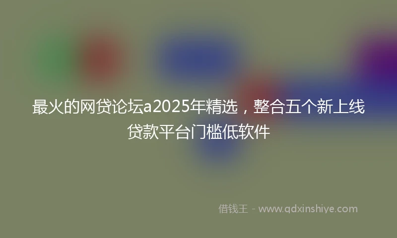 最火的网贷论坛a2025年精选，整合五个新上线贷款平台门槛低软件