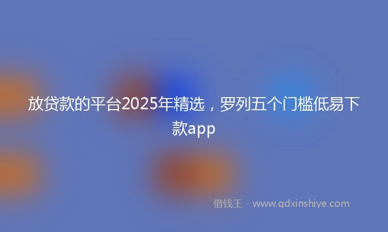 放贷款的平台2025年精选，罗列五个门槛低易下款app