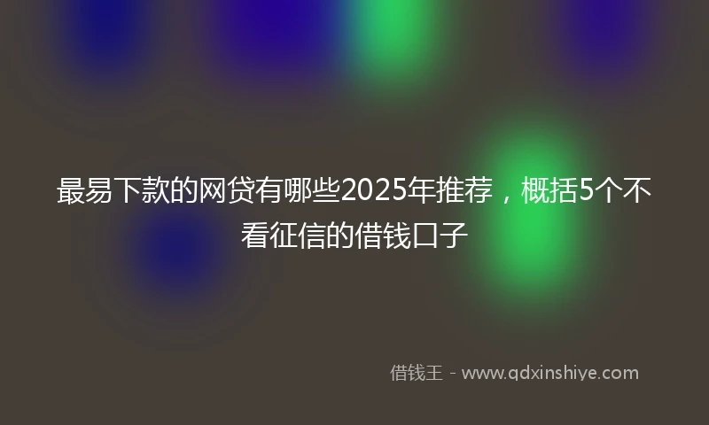 最易下款的网贷有哪些2025年推荐，概括5个不看征信的借钱口子