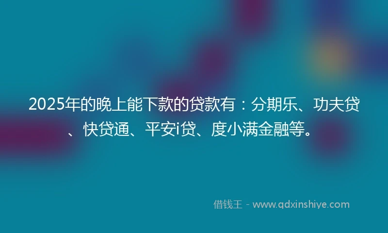 2025年的晚上能下款的贷款有:分期乐、功夫贷、快贷通、平安i贷、度小满金融等。