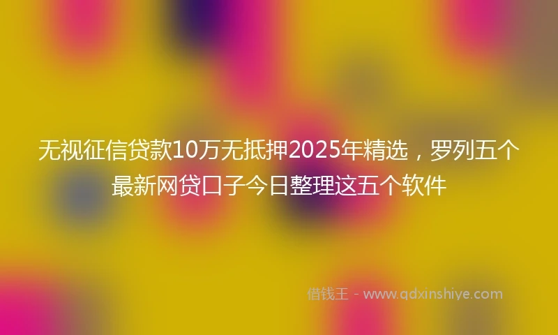 无视征信贷款10万无抵押2025年精选，罗列五个最新网贷口子今日整理这五个软件