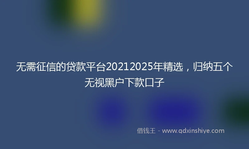 无需征信的贷款平台20212025年精选，归纳五个无视黑户下款口子