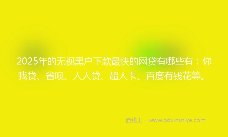 2025年的无视黑户下款最快的网贷有哪些有：你我贷、省呗、人人贷、超人卡、百度有钱花等。