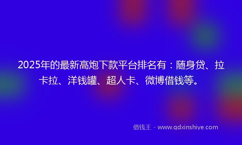 2025年的最新高炮下款平台排名有：随身贷、拉卡拉、洋钱罐、超人卡、微博借钱等。