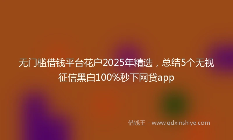 无门槛借钱平台花户2025年精选，总结5个无视征信黑白100%秒下网贷app