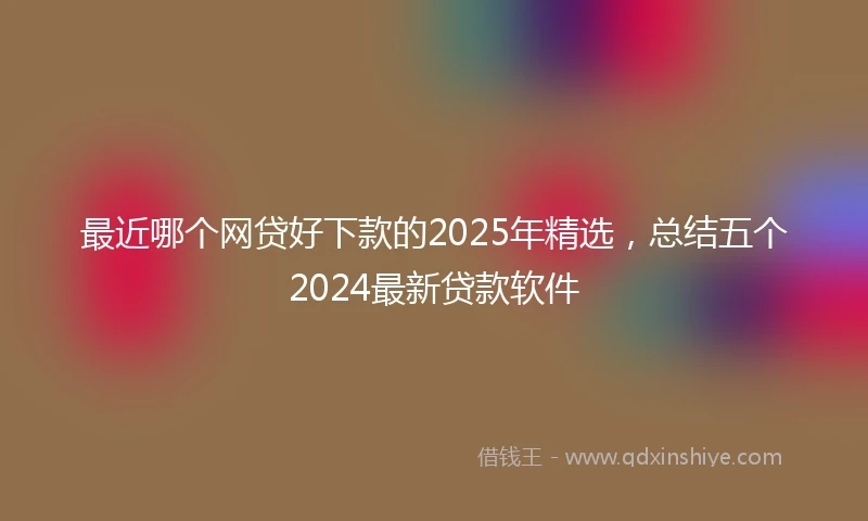 最近哪个网贷好下款的2025年精选,总结五个2024最新贷款软件