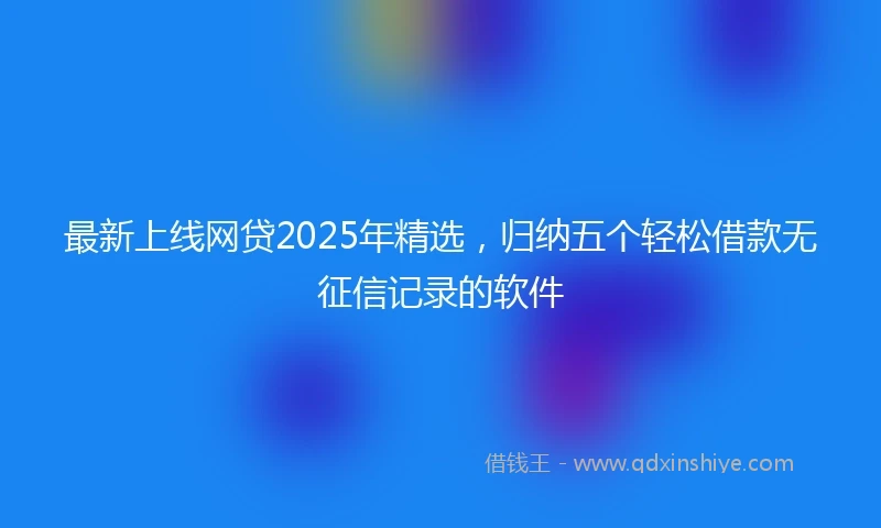 最新上线网贷2025年精选，归纳五个轻松借款无征信记录的软件